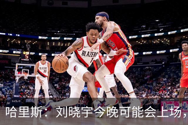 哈里斯：刘晓宇今晚可能会上场，告诉队员我们要一场一场打