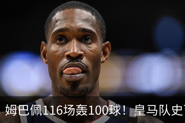 姆巴佩116场轰100球！皇马队史百球榜排第5