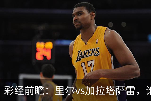 彩经前瞻：里尔vs加拉塔萨雷，谁先把对手的短板打出来？