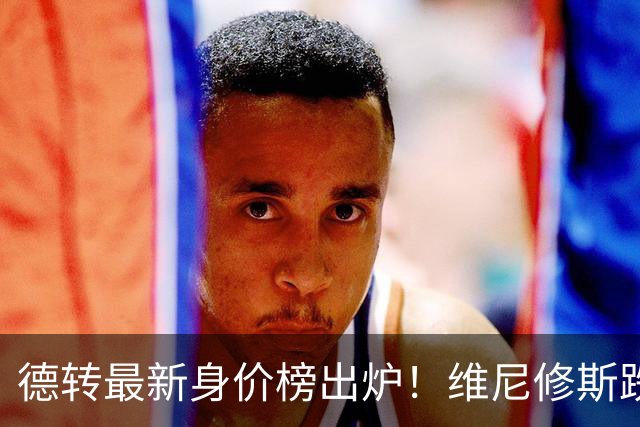 德转最新身价榜出炉！维尼修斯跌出前九 英超仅有哈兰德撑场面