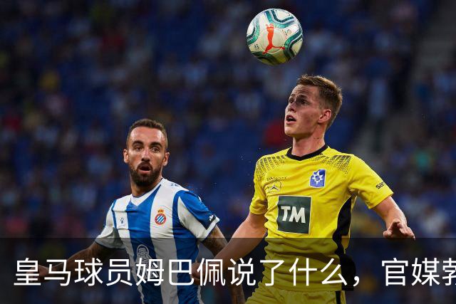 皇马球员姆巴佩说了什么，官媒勃然大怒？