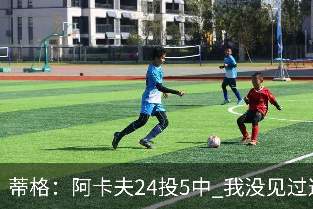 蒂格：阿卡夫24投5中 我没见过这么头铁的新秀