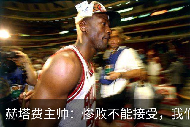 赫塔费主帅：惨败不能接受，我们不能拿红牌当借口
