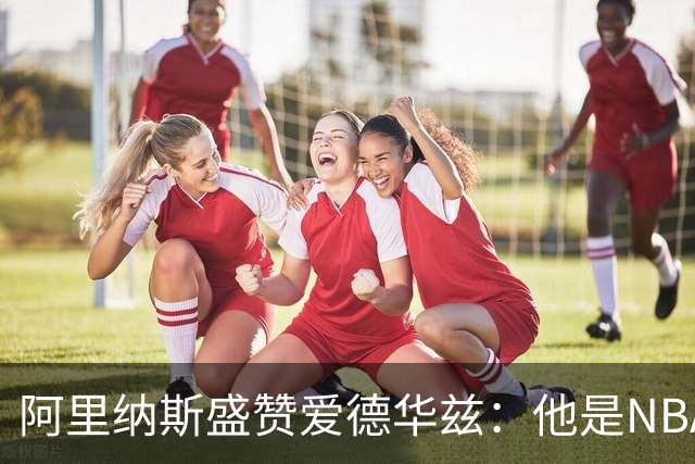 阿里纳斯盛赞爱德华兹：他是NBA最强美国本土球员