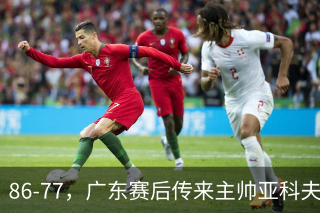 86-77，广东赛后传来主帅亚科夫列维奇消息，胡明轩说的很实在